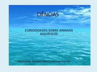 CIÊNCIAS
CURIOSIDADES SOBRE ANIMAIS
AQUÁTICOS
PROFESSORA: SOLANGE LAIRCE CHAVIS DE OLIVEIRA
 