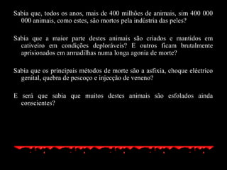 Sabia que, todos os anos, mais de 400 milhões de animais, sim 400 000
000 animais, como estes, são mortos pela indústria das peles?
Sabia que a maior parte destes animais são criados e mantidos em
cativeiro em condições deploráveis? E outros ficam brutalmente
aprisionados em armadilhas numa longa agonia de morte?
Sabia que os principais métodos de morte são a asfixia, choque eléctrico
genital, quebra de pescoço e injecção de veneno?
E será que sabia que muitos destes animais são esfolados ainda
conscientes?
 