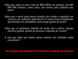 Sabia que, todos os anos, mais de 400 milhões de animais, sim 400 000 000 animais, como estes, são mortos pela indústria das peles? Sabia que a maior parte destes animais são criados e mantidos em cativeiro em condições deploráveis? E outros ficam brutalmente aprisionados em armadilhas numa longa agonia de morte? Sabia que os principais métodos de morte são a asfixia, choque eléctrico genital, quebra de pescoço e injecção de veneno? E será que sabia que muitos destes animais são esfolados ainda conscientes? 