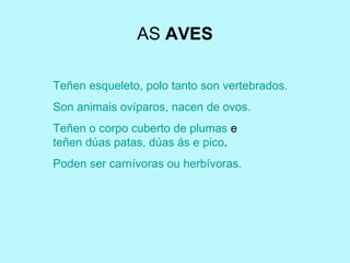 AS  AVES Teñen esqueleto, polo tanto son vertebrados. Son animais ovíparos, nacen de ovos. Teñen o corpo cuberto de plumas  e  teñen dúas patas, dúas ás e pico . Poden ser carnívoras ou herbívoras. 