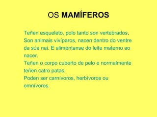 OS  MAMÍFEROS Teñen esqueleto, polo tanto son vertebrados . Son animais vivíparos, nacen dentro do ventre da súa nai. E aliméntanse do leite materno ao nacer. Teñen o corpo cuberto de pelo e normalmente teñen catro patas. Poden ser carnívoros, herbívoros ou  omnívoros. 