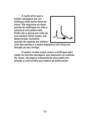 A outra arma que o
pastor carregava era um
estilingue feito duma faixa de
couro. Ele segurava as duas
pontas do estilingue na mão e
colocava uma pedra nela.
Então ele a girava em volta de
sua cabeça várias vezes, até
determinado momento,
quando de repente ele soltava
uma das pontas e a pedra disparava com força em
direção ao seu inimigo.
O pastor muitas vezes usava o estilingue para
matar os animais selvagens que atacavam as ovelhas.
Às vezes, ele jogava mansamente uma pedra em
direção a uma ovelha que estava se estraviando.
10
 