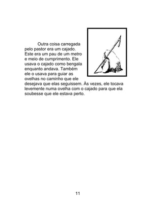 Outra coisa carregada
pelo pastor era um cajado.
Este era um pau de um metro
e meio de cumprimento. Ele
usava o cajado como bengala
enquanto andava. Também
ele o usava para guiar as
ovelhas no caminho que ele
desejava que elas seguissem. Às vezes, ele tocava
levemente numa ovelha com o cajado para que ela
soubesse que ele estava perto.
11
 