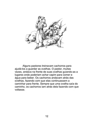 Alguns pastores treinavam cachorros para
ajudá-los a guardar as ovelhas. O pastor, muitas
vezes, andava na frente de suas ovelhas guiando-as a
lugares onde poderiam achar capim para comer e
água para beber. Os cachorros andavam atrás das
ovelhas, fazendo com que elas continuassem a
caminhar para frente. Sempre que uma ovelha saía do
caminho, os cachorros iam atrás dela fazendo com que
voltasse.
12
 