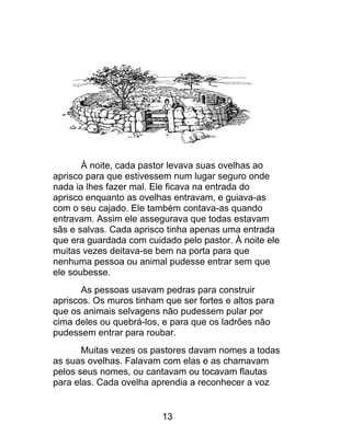 À noite, cada pastor levava suas ovelhas ao
aprisco para que estivessem num lugar seguro onde
nada ia lhes fazer mal. Ele ficava na entrada do
aprisco enquanto as ovelhas entravam, e guiava-as
com o seu cajado. Ele também contava-as quando
entravam. Assim ele assegurava que todas estavam
sãs e salvas. Cada aprisco tinha apenas uma entrada
que era guardada com cuidado pelo pastor. À noite ele
muitas vezes deitava-se bem na porta para que
nenhuma pessoa ou animal pudesse entrar sem que
ele soubesse.
As pessoas usavam pedras para construir
apriscos. Os muros tinham que ser fortes e altos para
que os animais selvagens não pudessem pular por
cima deles ou quebrá-los, e para que os ladrões não
pudessem entrar para roubar.
Muitas vezes os pastores davam nomes a todas
as suas ovelhas. Falavam com elas e as chamavam
pelos seus nomes, ou cantavam ou tocavam flautas
para elas. Cada ovelha aprendia a reconhecer a voz
13
 