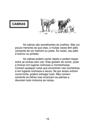 CABRAS
As cabras são semelhantes às ovelhas. São um
pouco menores do que elas, e muitas vezes têm pêlo
comprido de cor marrom ou preta. Às vezes, seu pêlo
é branco ou pintado.
As cabras podem correr rápido e podem trepar
entre as rochas sem cair. Elas gostam de correr, pular
e brincar em lugares rochosas e montanhosas.
Comem qualquer coisa que encontram nas montanhas
e em lugares rochosos e secos. Se por acaso entram
numa horta, podem estragar tudo. Não comem
somente as folhas mas arrancam as plantas e
devoram tudo inclusive as raízes.
15
 
