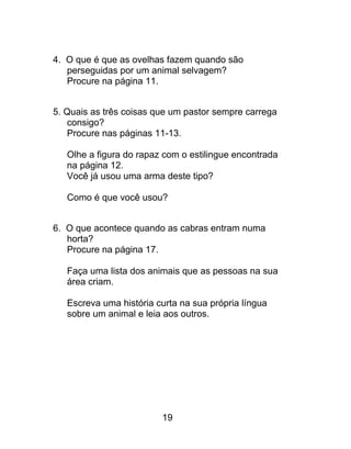4. O que é que as ovelhas fazem quando são
perseguidas por um animal selvagem?
Procure na página 11.
5. Quais as três coisas que um pastor sempre carrega
consigo?
Procure nas páginas 11-13.
Olhe a figura do rapaz com o estilingue encontrada
na página 12.
Você já usou uma arma deste tipo?
Como é que você usou?
6. O que acontece quando as cabras entram numa
horta?
Procure na página 17.
Faça uma lista dos animais que as pessoas na sua
área criam.
Escreva uma história curta na sua própria língua
sobre um animal e leia aos outros.
19
 