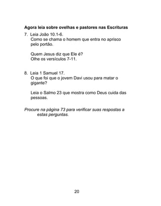 Agora leia sobre ovelhas e pastores nas Escrituras
7. Leia João 10.1-6.
Como se chama o homem que entra no aprisco
pelo portão.
Quem Jesus diz que Ele é?
Olhe os versículos 7-11.
8. Leia 1 Samuel 17.
O que foi que o jovem Davi usou para matar o
gigante?
Leia o Salmo 23 que mostra como Deus cuida das
pessoas.
Procure na página 73 para verificar suas respostas a
estas perguntas.
20
 