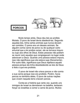 PORCOS
Muito tempo atrás, Deus deu leis ao profeta
Moisés. O povo de Israel devia obedecê-las. Segundo
aquelas leis, tinha certos animais que nunca deviam
ser comidos. O porco era um desses animais. Se
alguém comia carne de porco ou de qualquer outro
aniumal que a lei proibia comer, ele se tornava impuro
ou sujo aos olhos de Deus. Estas pessoas não podiam
se reunir com aqueles que congregavam no lugar onde
adoravam a Deus. Quando uma pessoa estava impura,
isso não significava que ela estava suja (fisicamente).
Por outro lado, significava que Deus rejeitava aquela
pessoa porque ela tinha desobedecido as leis de Deus
e feito o que era proibido.
O povo de Israel não criava porcos e não comia
a sua carne porque isso era proibido. Porém, havia
porcos no território deles. O povo de outras nações
que viviam naquela terra criavam porcos.
Conta-se a história que certa vez, quando uns
inimigos de Israel os derrotaram na batalha, tentaram
forçar os israelitas a comer a carne de porco. Muitos
21
 
