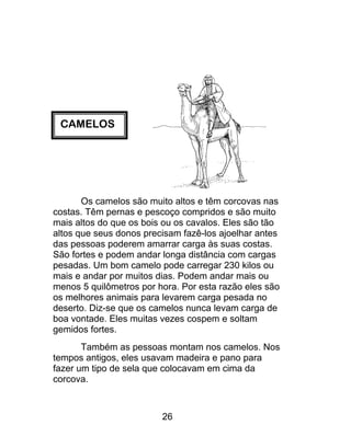 CAMELOS
Os camelos são muito altos e têm corcovas nas
costas. Têm pernas e pescoço compridos e são muito
mais altos do que os bois ou os cavalos. Eles são tão
altos que seus donos precisam fazê-los ajoelhar antes
das pessoas poderem amarrar carga às suas costas.
São fortes e podem andar longa distância com cargas
pesadas. Um bom camelo pode carregar 230 kilos ou
mais e andar por muitos dias. Podem andar mais ou
menos 5 quilômetros por hora. Por esta razão eles são
os melhores animais para levarem carga pesada no
deserto. Diz-se que os camelos nunca levam carga de
boa vontade. Eles muitas vezes cospem e soltam
gemidos fortes.
Também as pessoas montam nos camelos. Nos
tempos antigos, eles usavam madeira e pano para
fazer um tipo de sela que colocavam em cima da
corcova.
26
 