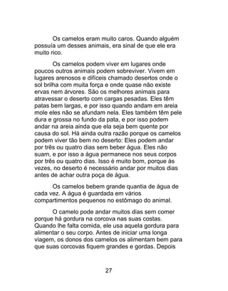 Os camelos eram muito caros. Quando alguém
possuía um desses animais, era sinal de que ele era
muito rico.
Os camelos podem viver em lugares onde
poucos outros animais podem sobreviver. Vivem em
lugares arenosos e difíceis chamado desertos onde o
sol brilha com muita força e onde quase não existe
ervas nem árvores. São os melhores animais para
atravessar o deserto com cargas pesadas. Eles têm
patas bem largas, e por isso quando andam em areia
mole eles não se afundam nela. Eles também têm pele
dura e grossa no fundo da pata, e por isso podem
andar na areia ainda que ela seja bem quente por
causa do sol. Há ainda outra razão porque os camelos
podem viver tão bem no deserto: Eles podem andar
por três ou quatro dias sem beber água. Eles não
suam, e por isso a água permanece nos seus corpos
por três ou quatro dias. Isso é muito bom, porque às
vezes, no deserto é necessário andar por muitos dias
antes de achar outra poça de água.
Os camelos bebem grande quantia de água de
cada vez. A água é guardada em vários
compartimentos pequenos no estômago do animal.
O camelo pode andar muitos dias sem comer
porque há gordura na corcova nas suas costas.
Quando lhe falta comida, ele usa aquela gordura para
alimentar o seu corpo. Antes de iniciar uma longa
viagem, os donos dos camelos os alimentam bem para
que suas corcovas fiquem grandes e gordas. Depois
27
 