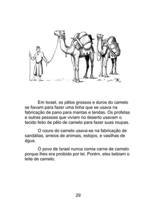 Em Israel, os pêlos grossos e duros do camelo
se fiavam para fazer uma linha que se usava na
fabricação de pano para mantas e tendas. Os profetas
e outras pessoas que viviam no deserto usavam o
tecido feito de pêlo de camelo para fazer suas roupas.
O couro do camelo usava-se na fabricação de
sandálias, arreios de animais, estojos, e vasilhas de
água.
O povo de Israel nunca comia carne de camelo
porque lhes era proibido por lei. Porém, eles bebiam o
leite de camelo.
29
 