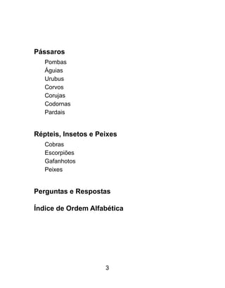 Pássaros
Pombas
Águias
Urubus
Corvos
Corujas
Codornas
Pardais
Répteis, Insetos e Peixes
Cobras
Escorpiões
Gafanhotos
Peixes
Perguntas e Respostas
Índice de Ordem Alfabética
3
 