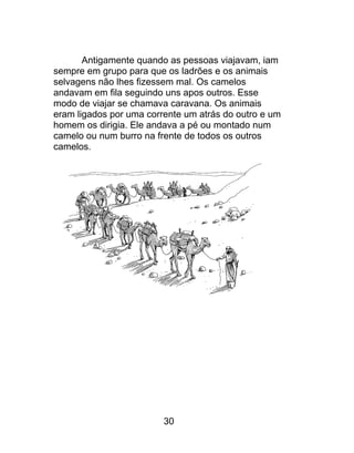 Antigamente quando as pessoas viajavam, iam
sempre em grupo para que os ladrões e os animais
selvagens não lhes fizessem mal. Os camelos
andavam em fila seguindo uns apos outros. Esse
modo de viajar se chamava caravana. Os animais
eram ligados por uma corrente um atrás do outro e um
homem os dirigia. Ele andava a pé ou montado num
camelo ou num burro na frente de todos os outros
camelos.
30
 