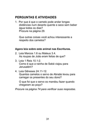 PERGUNTAS E ATIVIDADES
1. Por que é que o camelo pode andar longas
distâncias num deserto quente e seco sem beber
água todos os dias?
Procure na página 29.
Que outras coisas você achou interessante a
respeito dos camelos?
Agora leia sobre este animal nas Escrituras.
2. Leia Marcos 1.6 ou Mateus 3.4.
As roupas de João eram feitas de que?
3. Leia 1 Reis 10.1-2.
Como é que a rainha de Sabá viajou para
Jerusalém?
4. Leia Gêneses 24.11-12.
Quantos camelos o servo de Abraão levou para
carregar os presentes do seu dono?
O que foi que o servo os mandou fazer quando
chegaram ao poço?
Procure na página 74 para verificar suas respostas.
31
 