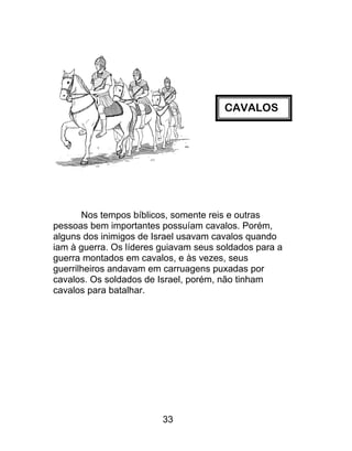 CAVALOS
Nos tempos bíblicos, somente reis e outras
pessoas bem importantes possuíam cavalos. Porém,
alguns dos inimigos de Israel usavam cavalos quando
iam à guerra. Os líderes guiavam seus soldados para a
guerra montados em cavalos, e às vezes, seus
guerrilheiros andavam em carruagens puxadas por
cavalos. Os soldados de Israel, porém, não tinham
cavalos para batalhar.
33
 