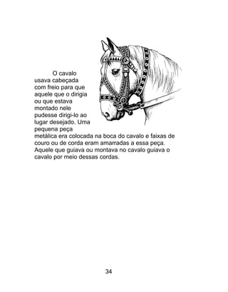 O cavalo
usava cabeçada
com freio para que
aquele que o dirigia
ou que estava
montado nele
pudesse dirigi-lo ao
lugar desejado. Uma
pequena peça
metálica era colocada na boca do cavalo e faixas de
couro ou de corda eram amarradas a essa peça.
Aquele que guiava ou montava no cavalo guiava o
cavalo por meio dessas cordas.
34
 