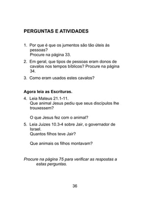 PERGUNTAS E ATIVIDADES
1. Por que é que os jumentos são tão úteis às
pessoas?
Procure na página 33.
2. Em geral, que tipos de pessoas eram donos de
cavalos nos tempos bíblicos? Procure na página
34.
3. Como eram usados estes cavalos?
Agora leia as Escrituras.
4. Leia Mateus 21.1-11.
Que animal Jesus pediu que seus discípulos lhe
trouxessem?
O que Jesus fez com o animal?
5. Leia Juizes 10.3-4 sobre Jair, o governador de
Israel.
Quantos filhos teve Jair?
Que animais os filhos montavam?
Procure na página 75 para verificar as respostas a
estas perguntas.
36
 