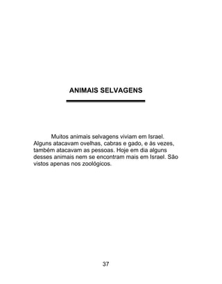 ANIMAIS SELVAGENS
Muitos animais selvagens viviam em Israel.
Alguns atacavam ovelhas, cabras e gado, e às vezes,
também atacavam as pessoas. Hoje em dia alguns
desses animais nem se encontram mais em Israel. São
vistos apenas nos zoológicos.
37
 