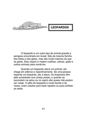 LEOPARDOS
O leopardo é um outro tipo de animal grande e
perigoso encontrado em Israel. São da mesma família
dos leões e dos gatos, mas são muito maiores do que
os gatos. Elas caçam e matam ovelhas, cabras, gado e
outros animais para comê-los.
Quando um leopardo ataca um animal, ele
chega em silêncio e repentinamente. Se uma pessoa
espanta um leopardo, ele a ataca. Os leopardos têm
pêlo amarelado com pintas pretas, e quando se
escondem na selva ou no capim alto quase não podem
ser vistas. O pêlo do leopardo é muito bonito e às
vezes, eram usados para fazer tapetes ou para enfeitar
as selas.
41
 