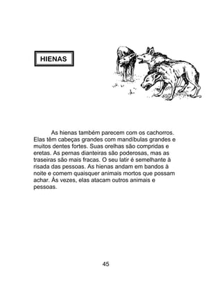 HIENAS
As hienas também parecem com os cachorros.
Elas têm cabeças grandes com mandíbulas grandes e
muitos dentes fortes. Suas orelhas são compridas e
eretas. As pernas dianteiras são poderosas, mas as
traseiras são mais fracas. O seu latir é semelhante à
risada das pessoas. As hienas andam em bandos à
noite e comem quaisquer animais mortos que possam
achar. Às vezes, elas atacam outros animais e
pessoas.
45
 