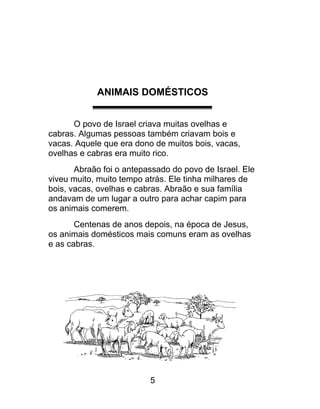 ANIMAIS DOMÉSTICOS
O povo de Israel criava muitas ovelhas e
cabras. Algumas pessoas também criavam bois e
vacas. Aquele que era dono de muitos bois, vacas,
ovelhas e cabras era muito rico.
Abraão foi o antepassado do povo de Israel. Ele
viveu muito, muito tempo atrás. Ele tinha milhares de
bois, vacas, ovelhas e cabras. Abraão e sua família
andavam de um lugar a outro para achar capim para
os animais comerem.
Centenas de anos depois, na época de Jesus,
os animais domésticos mais comuns eram as ovelhas
e as cabras.
5
 