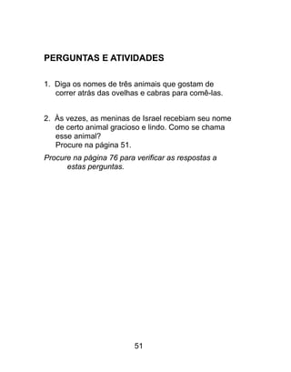 PERGUNTAS E ATIVIDADES
1. Diga os nomes de três animais que gostam de
correr atrás das ovelhas e cabras para comê-las.
2. Às vezes, as meninas de Israel recebiam seu nome
de certo animal gracioso e lindo. Como se chama
esse animal?
Procure na página 51.
Procure na página 76 para verificar as respostas a
estas perguntas.
51
 