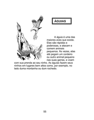 ÁGUIAS
A águia é uma das
maiores aves que existe.
Elas são rápidas e
poderosas, e atacam e
comem animais
pequenos. Às vezes, elas
até pegam um cordeiro
ou outro animal pequeno
nas suas garras, e voam
com sua prenda ao seu ninho. As águias fazem seus
ninhos em lugares bem altos como, por exemplo, no
lado duma montanha ou dum rochedo.
55
 