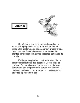 PARDAIS
Os pássaros que se chamam de pardais na
Bíblia eram pequenos, de cor marrom, cinzenta e
preta. Eles gostam de se congregar em grupos e fazer
muito barulho. São muito ativos, e sempre estão
prontos para brigar com outros pássaros por causa de
comida.
Em Israel, os pardais construíam seus ninhos
perto das residências das pessoas. Os israelitas os
comiam. Os pardais eram numerosos e podiam ser
comprados por um preço bem barato. Por poucos
centavos podia-se comprar quatro ou cinco deles já
abatidos e postos num pau.
60
 