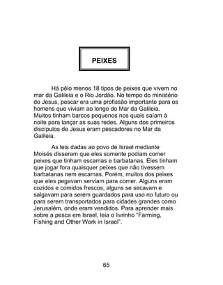 PEIXES
Há pêlo menos 18 tipos de peixes que vivem no
mar da Galileia e o Rio Jordão. No tempo do ministério
de Jesus, pescar era uma profissão importante para os
homens que viviam ao longo do Mar da Galileia.
Muitos tinham barcos pequenos nos quais saíam à
noite para lançar as suas redes. Alguns dos primeiros
discípulos de Jesus eram pescadores no Mar da
Galileia.
As leis dadas ao povo de Israel mediante
Moisés disseram que eles somente podiam comer
peixes que tinham escamas e barbatanas. Eles tinham
que jogar fora quaisquer peixes que não tivessem
barbatanas nem escamas. Porém, muitos dos peixes
que eles pegavam serviam para comer. Alguns eram
cozidos e comidos frescos, alguns se secavam e
salgavam para serem guardados para uso no futuro ou
para serem transportados para cidades grandes como
Jerusalém, onde eram vendidos. Para aprender mais
sobre a pesca em Israel, leia o livrinho “Farming,
Fishing and Other Work in Israel”.
65
 