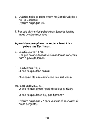 6. Quantos tipos de peixe vivem no Mar da Galileia e
no Rio Jorddão?
Procure na página 69.
7. Por que alguns dos peixes eram jogados fora ao
invês de serem comidos?
Agora leia sobre pássaros, répteis, insectos e
peixes nas Escrituras.
8. Leia Éxodo 16.11-13.
Em que horário do dia Deus mandou as codornas
para o povo de Israel?
9. Leia Mateus 3.4, 7.
O que foi que João comia?
Que nome ele dava aos fariseus e saduceus?
10. Leia João 21.3, 13.
O que foi que Simão Pedro disse que ia fazer?
O que foi que Jesus deu aos homens?
Procure na página 77 para verificar as respostas a
estas perguntas.
68
 
