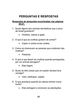 PERGUNTAS E RESPOSTAS
Respostas às perguntas encontradas nas páginas
20-21.
1. Quais alguns dos animais domésticos que o povo
de Israel guardava?
 Ovelhas, cabras e gado.
2. O que é que as ovelhas gostam de comer?
 Capim e outras ervas verdes.
3. Como se chamavam as pessoas que cuidavam das
ovelhas?
 Pastores.
4. O que é que fazem as ovelhas quando perseguidas
por um animal selvagem?
 Elas fogem.
5. Quais as três coisas que um pastor sempre leva
consigo?
 Vara, estilingue, cajado.
6. O que acontece quando as cabras entram numa
horta?
 Elas estragam e arrancam as plantações.
69
 