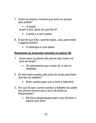7. Como se chama o homem que entra no aprisco
pelo portão?
 O pastor.
Quem é que Jesus diz que Ele é?
 A porta e o bom pastor.
8. O que foi que Davi, quando rapaz, usou para matar
o gigante Golias?
 O estilingue e uma pedra.
Respostas às perguntas achadas na página 26.
1. Quem eram os donos dos porcos que viviam na
terra de Israel?
 Os estrangeiros que viviam ali, e não os
israelitas.
2. Os bois eram usados pelo povo de Israel para fazer
que tipo de trabalho?
 Eram usados para arar a terra e debrulhar.
3. Por que foi que o jovem aceitou o trabalho de cuidar
dos porcos mesmo que o povo de Israel os
desprezasse?
 Ele tinha desperdiçado todo o seu dinheiro e
estava com fome.
70
 
