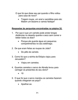 O que foi que disse seu pai quando o filho voltou
para casa de novo?
 Tragam roupa, um anel e sandálias para ele:
Matem um bezerro e vamos festejar!
Respostas às perguntas encontradas na página 32.
1. Por que é que um camelo pode andar longas
distâncias no deserto quente e seco sem comer e
beber todos os dias?
 Porque ele guarda água em pequenos
compartimentos no seu estômago.
2. De que eram feitas as roupas de João?
 De pêlo de camelo.
3. Como foi que a rainha da Etiópia viajou para
Jerusalém?
 Viajou em camelos.
4. Quantos camelos o servo de Abraão levou para
carregar os presentes do seu dono?
 10
5. O que foi que o servo mandou os camelos fazerem
quando chegaram ao poço?
 Ajoelhar-se.
71
 