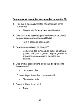 Respostas às perguntas encontradas na página 37.
1. Por que é que os jumentos são úteis aos seres
humanos?
 São dóceis, fortes e bem equilibrados.
2. Que classe de pessoas geralmente eram os donos
dos cavalos mencionados na Bíblia?
 Reis e pessoas poderosas.
3. Para que se usavam os cavalos?
 Os líderes dos inimigos de Israel os usavam
quando iam para a guerra. Alguns guerreiros
andavam em carruagens puxados por
cavalos.
4. Que animal Jesus queria que seus discípulos lhe
trouxessem?
 Um jumentinho.
O que foi que Jesus fez com o animal?
 Ele montou nele.
5. Quantos filhos tinha Jair?
 Trinta.
72
 