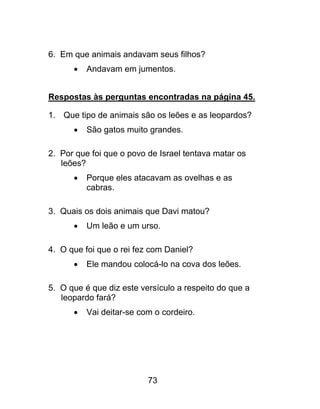 6. Em que animais andavam seus filhos?
 Andavam em jumentos.
Respostas às perguntas encontradas na página 45.
1. Que tipo de animais são os leões e as leopardos?
 São gatos muito grandes.
2. Por que foi que o povo de Israel tentava matar os
leões?
 Porque eles atacavam as ovelhas e as
cabras.
3. Quais os dois animais que Davi matou?
 Um leão e um urso.
4. O que foi que o rei fez com Daniel?
 Ele mandou colocá-lo na cova dos leões.
5. O que é que diz este versículo a respeito do que a
leopardo fará?
 Vai deitar-se com o cordeiro.
73
 
