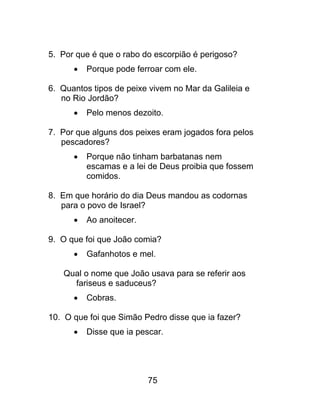5. Por que é que o rabo do escorpião é perigoso?
 Porque pode ferroar com ele.
6. Quantos tipos de peixe vivem no Mar da Galileia e
no Rio Jordão?
 Pelo menos dezoito.
7. Por que alguns dos peixes eram jogados fora pelos
pescadores?
 Porque não tinham barbatanas nem
escamas e a lei de Deus proibia que fossem
comidos.
8. Em que horário do dia Deus mandou as codornas
para o povo de Israel?
 Ao anoitecer.
9. O que foi que João comia?
 Gafanhotos e mel.
Qual o nome que João usava para se referir aos
fariseus e saduceus?
 Cobras.
10. O que foi que Simão Pedro disse que ia fazer?
 Disse que ia pescar.
75
 