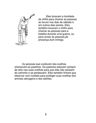 Eles tocavam a trombeta
de chifre para chamar as pessoas
ao louvor nos dias de sábado e
em outros dias santos. Eles
também tocavam o chifre para
chamar as pessoas para a
batalha durante uma guerra, ou
para avisar as pessoas da
presença dum inimigo.
As pessoas que cuidavam das ovelhas
chamavam-se pastores. Os pastores estavam sempre
de olho nas suas ovelhas para que elas não saíssem
do caminho e se perdessem. Eles também tinham que
observar com cuidado para proteger suas ovelhas dos
animais selvagens e dos ladrões.
8
 