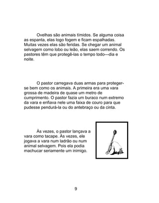 Ovelhas são animais tímidos. Se alguma coisa
as espanta, elas logo fogem e ficam espalhadas.
Muitas vezes elas são feridas. Se chegar um animal
selvagem como lobo ou leão, elas saem correndo. Os
pastores têm que protegê-las o tempo todo—dia e
noite.
O pastor carregava duas armas para proteger-
se bem como os animais. A primeira era uma vara
grossa de madeira de quase um metro de
cumprimento. O pastor fazia um buraco num extremo
da vara e enfiava nele uma faixa de couro para que
pudesse pendurá-la ou do antebraço ou da cinta.
Às vezes, o pastor lançava a
vara como tacape. Às vezes, ele
jogava a vara num ladrão ou num
animal selvagem. Pois ela podia
machucar seriamente um inimigo.
9
 