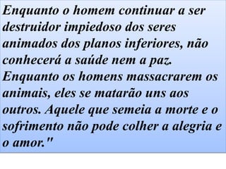 Enquanto o homem continuar a ser
destruidor impiedoso dos seres
animados dos planos inferiores, não
conhecerá a saúde nem a paz.
Enquanto os homens massacrarem os
animais, eles se matarão uns aos
outros. Aquele que semeia a morte e o
sofrimento não pode colher a alegria e
o amor."
 