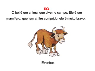 BOI O boi é um animal que vive no campo. Ele é um mamífero, que tem chifre comprido, ele é muito bravo.   Everton 