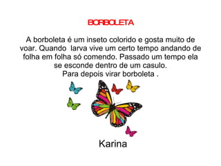 BORBOLETA A borboleta é um inseto colorido e gosta muito de voar. Quando  larva vive um certo tempo andando de folha em folha só comendo. Passado um tempo ela se esconde dentro de um casulo. Para depois virar borboleta . Karina 