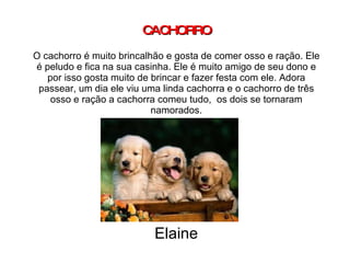 CACHORRO O cachorro é muito brincalhão e gosta de comer osso e ração. Ele é peludo e fica na sua casinha. Ele é muito amigo de seu dono e por isso gosta muito de brincar e fazer festa com ele. Adora passear, um dia ele viu uma linda cachorra e o cachorro de três osso e ração a cachorra comeu tudo,  os dois se tornaram namorados. Elaine 