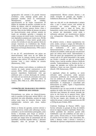 Acta Veterinaria Brasilica, v.5, n.1, p.33-40, 2011

agropecuária não somente é de grande interesse
econômico, como emprega grande parte da
população mundial, direta ou indiretamente.
Mundialmente,
animais
de
trabalho,
especificamente os de tração, economizam 20
bilhões de toneladas de petróleo, avaliados em dez
bilhões de dólares, além de contribuírem para a
preservação de recursos naturais finitos, como o
petróleo. Mais de dois bilhões de pessoas em países
em desenvolvimento ainda utilizam animais de
tração em atividades agrícolas e transporte de
cargas e pessoas em menor escala. A previsão é que
essa dependência perpetue por muitos anos. Devido
a sua importância, a força motriz gerada pelos
animais foi incluída em uma das quatorze fontes de
energia renováveis na Conferência das Nações
Unidas em Nairobi, pelo Comitê de Fontes Novas e
Renováveis de Energia (Ramaswamy, 1998; Lund et
al., 2006).

comportamental. Mesmo animais doentes e em
estado avançado de gestação são forçados a
trabalharem (Ramaswamy, 1998; Toledo, 2005).
Após sua vida útil, ou são abandonados à própria
sorte, o que é comum ocorrer com animais de
carroceiros nos centros urbanos, ou são
encaminhados para o abate de forma nãohumanitária, muitas vezes este clandestino. Quando
os animais são descartados, existe ainda o
sofrimento adicional, por encontrarem-se doentes
e/ou enfraquecidos (Ramaswamy, 1998; WSPA,
2006).
Os próprios arreios, e demais equipamentos tais
como, arados, carroças e cangas são fabricados de
forma rústica e inadequada, que ferem os animais e
são
ineficientes.
O
peso
aplicado
desnecessariamente no dorso de um AT reduz a
eficiência do trabalho, sendo que para isso precisam
gerar um esforço muito maior. Adicionalmente, o
feitio das peças dos equipamentos que entram em
contato com os AT geram desconforto e dor aguda,
sua fricção e pressão na pele do animal geram
feridas, como o mal de cernelha, cilheira e fístula de
cernelha. Tradicionalmente, na América do Sul, as
cangas são apoiadas nos chifres dos bovinos e
bubalinos e lesam sua nuca, formando calosidades
(Hovell, 1998; Ramaswamy, 1998).

O uso de AT, particularmente nos países em
desenvolvimento, onde cerca de um bilhão de
pessoas vivem na extrema miséria, provê energia
suficiente para cultivar 52% das áreas semeadas e
tracionar vinte e cinco milhões de veículos
(Ramaswamy, 1998).
Nas áreas urbanas e peri-urbanas, os condutores de
veículos de tração animal (carroceiros) e seus
animais (MTE, 2010), principalmente equídeos,
possuem importância fundamental, visto que
colaboram para a correta destinação de resíduos,
derivados em sua maioria da construção civil e para
a reciclagem e correção ambiental (Silva &
Ventura, 2001; Filho et al., 2004; Maranhão et al.,
2006).

A população urbana de equídeos, ao serem
utilizados pelos carroceiros, ainda possuem
comumente, problemas de claudicação, estresse,
risco de acidentes de trânsito, más condições de
hospedagem e condução realizada por carroceiros
destreinados. A claudicação é exarcebada pelo
deslocamento no asfalto, rígido e frequentemente
quente (Houpt, 2001).
Recomenda-se que em uma jornada de trabalho de
equídeos de tração, deve haver um mínimo de dois
intervalos para descanso do animal, devendo dar
início às sete horas até às quatorze horas. Além
disso, o peso máximo da carga deve ser de 100 a
150 Kg por viagem, pois somados aos 100 Kg
médios da carroça, o animal tracionará cerca de 200
a 250 Kg de peso (Toledo, 2005).

CONDIÇÕES DE TRABALHO E OS LIMITES
IMPOSTOS AOS ANIMAIS
Principalmente nos países em desenvolvimento,
onde as questões do bem-estar animal (BEA) e da
senciência não estão difundidas, animais de tração
sofrem maus tratos de inúmeras formas, sendo
negligenciados inclusive pela classe médico
veterinária.

Conforme Simalenga & Pearson (2003), vacas
bovinas utilizadas na geração de força de trabalho
devem ter alguns requisitos respeitados: Dentre elas,
melhor qualidade dos alimentos quando estão
trabalhando e que não trabalhem um mês antes e
após o parto. Através disso, as “Cinco Liberdades”
de estarem livres de fome e sede, desconforto, dor,
lesões e doenças, medo e estresse e inclusive a
liberdade de expressar comportamento normal serão

Dentre as formas de agressão, ocorrem estresse e
tensão excessivos criados pela sobrecarga intensa,
contusões e uso de instrumentos pontiagudos, como
ferrões e chicotadas, para forçar os animais a
trabalharem além de suas forças. Também, estes são
privados por longas horas de alimentação (de má
qualidade), incluindo ingestão hídrica, e descanso
adequados, além da privação de liberdade

35

 