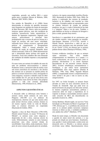 Acta Veterinaria Brasilica, v.5, n.1, p.33-40, 2011

respeitadas, gerando um melhor BEA e maior
ganho para o produtor (Broom & Molento, 2004;
Molento, 2005; WSPA; 2006).

inclusive, da vigente comunidade científica (Paixão,
2001; Raymundo & Goldim, 2002; Neta, 2004). Na
prática, a exploração dos animais de produção,
inclusive os de trabalho, está inserida na visão
cartesiana. Exemplos podem ser apresentados como
no sistema intensivo de criação de galinhas
poedeiras, em que é a ração é fornecida de um lado
e a “máquina” libera o ovo do outro. Também, o
gado bubalino ou bovino se alimenta de forragem e
puxa o arado, gerando força motriz.

Nos estudos de Maranhão et al. (2006) foram
determinadas as afecções do aparelho locomotor
mais frequentes em equídeos de tração do município
de Belo Horizonte, MG. Houve, tanto nos membros
torácicos quanto pélvicos, uma alta incidência de
tendinite, tenossinovite, lesões osteoartríticas e
desmite do ligamento suspensório. Segundo esses
autores,
possivelmente
o
principal
fator
predisponente seja o excesso de peso na carroça ou a
tração de carroças sob uma maior velocidade,
indicando haver esforço excessivo, agravado pelas
práticas de casqueamento e ferrageamento
inadequadas. Sobre o manejo alimentar dos
equídeos de tração da regional Pampulha desse
mesmo município, Filho et al. (2004) demonstraram
que a alimentação destes animais está aquém do
necessário. Esses dois trabalhos dão uma dimensão
das condições de trabalho impostas a essa população
de animais.

Senciência é a capacidade de ter sentimentos, que
são estados mentais, como sensações ou emoções.
Jean-Jacques Rousseau (1712-1778), escritor e
filósofo francês, desenvolveu a idéia de que os
animais eram sencientes mas não possuíam razão.
Já em “Emile” (1762), ele afirmou que os animais
podiam formar idéias (Dunlop & Williams, 1996).
Existem evidências científicas de que os animais
sejam
sencientes.
Tais
como,
estudos
comportamentais no laboratório ou a campo, e a
teoria evolucionista, em que os animais como os
primatas não-humanos e os serem humanos
descenderiam de um ancestral comum (Paixão,
2001). Existem semelhanças neuroanatômicas e
fisiológicas, o que indica haver sentimentos
compartilhados entre essas espécies (Dunlop &
Williams, 1996; Neta, 2004). Segundo Bateson
(2004), a complexidade neural e comportamental no
reino animal é de grau e não se ocorre ou não,
categoricamente.

Os maus tratos aos animais de trabalho são antes de
tudo um problema sócio-econômico e cultural.
Produtores rurais e carroceiros além de muitas vezes
não terem consciência da senciência e dos direitos
dos animais (ou se possuem no sentido prático da
palavra se tornam insensíveis a eles), enxergando-os
como máquinas, recorrem a métodos cruéis de obter
mais trabalho dos AT, por que de outra forma estes
e suas famílias iriam morrer de fome. Eles próprios
ganham a vida com extrema dificuldade
(Ramaswamy, 1998; Pritchard et al., 2005).

Em 1997, na União Européia, os animais foram
elevados ao status de seres sencientes através do
Tratado de Amsterdã. Algo que pode levar ao
desenvolvimento da pesquisa em bem-estar animal,
às maiores exigências socioculturais, políticas e
comerciais além de erigir a importância de se
respeitar os desejos e necessidades animais à países
onde conceitos de BEA são desconhecidos ou
ignorados (Lund et al., 2006).

ASPECTOS E QUESTÕES ÉTICAS
A discussão sobre as diferenças entre homens e
animais ocorre desde centenas de anos atrás.
Pitágoras (582-500 a.c.) era defensor da
metempsicose, doutrina em que uma mesma alma
pode animar diversos corpos, animais, homens ou
até mesmo vegetais. Então na visão do filósofo,
todas as criaturas deveriam ser respeitadas
(Raymundo & Goldim, 2002).

Jeremy Bentham, filósofo inglês, em seu livro “Uma
Introdução aos Princípios da Moral e Legislação” de
1789, afirmou que “(...) o problema não consiste em
saber se os animais podem raciocinar; tampouco
interessa se falam ou não, o verdadeiro problema é
este: podem eles sofrer?” (Bentham, 1979).

Segundo a ótica de René Descartes (1596-1650),
filósofo natural francês, no ensaio “O Discurso do
Método”, os animais eram como máquinas e
desprovidos de dor e alma, expressa através da
razão. Diferentemente, somente os seres humanos
possuiriam uma alma racional dotada de
sensibilidade. Essas idéias, ainda atualmente, fazem
parte do senso comum de grande parte da sociedade,

Desde há muito tempo, os filósofos vem discutindo
a questão do status moral dos animais, e a sua
posição em relação aos seres humanos. Atualmente,
essa questão é muito polemizada e ainda existe um
desacordo entre os filósofos e as demais pessoas
envolvidas nesse debate. Questionamentos éticos

36

 