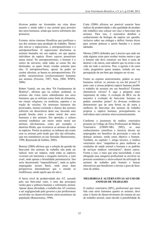 Acta Veterinaria Brasilica, v.5, n.1, p.33-40, 2011

diversos podem ser levantados em cima desse
assunto e ainda sobre o uso animal para proveito
dos seres humanos, ainda que ocorra sofrimento dos
primeiros.

Costa (2006) afirmou ser possível associar bons
índices de produtividade e alta qualidade do produto
(do trabalho) sem colocar em risco o bem-estar dos
animais. Para isso, é necessário detalhar o
conhecimento da biologia da espécie em questão,
inclusive sobre sua etologia e definir limites éticos
para nortear práticas a serem banidas e a serem
adotadas.

Existem vários sistemas filosóficos que justificam o
uso dos animais para produção de trabalho. Dentre
eles tem-se o especicismo, o antropocentrismo e o
antropomorfismo. O especicismo discrimina os
animais baseados em sua espécie, em que apenas
indivíduos da espécie Homo sapiens possuiriam
status moral. No antropocentrismo, o homem é o
centro do universo, onde todas as coisas lhe são
destinadas, as quais foram criadas somente para
eles. O antropomorfismo, apesar de poder ter
caráter altruísta, se baseia no antropocentrismo. Ele
atribui características (exclusivamente) humanas
aos animais (Ferreira, 1987; Neta, 2004; WSPA,
2006).

Moraes (2003) defendeu que é preciso que cada um
ceda alguma coisa para receber muitas outras e que
o homem não deve construir seu bem à custa de
destruir o de outros, nem admitir que só existe a sua
vida em todo o universo. Pois, o egoísta é de curta
visão, pragmático quase sempre, isolado em sua
perseguição de um bem que imagina ser só seu.
Frente ao exposto anteriormente, podem os seres
humanos utilizar os animais ao seu bel prazer? É
justo com a (nossa própria) espécie humana proibir
o trabalho de animais em seu benefício? Existem
alternativas viáveis? E aqui a pergunta mais
importante de todas: A evolução do BEA vai de
encontro à evolução do bem-estar humano ou
podem caminhar juntas? As diversas evidências
demonstram que de uma forma ou de outra a
melhoria do bem-estar dos animais de trabalho
propicia a espécie humana, principalmente os
indivíduos mais carentes sócio-economicamente.

Robert Veatch, em sua obra “Os Fundamentos da
Bioética”, afirmou que na cultura ocidental, os
animais são vistos como subordinados aos seres
humanos, que os utilizam como fonte de alimentos,
em rituais religiosos, na medicina, esportes e na
tração de veículos. Os interesses humanos são
priorizados, mesmo existindo a chance dos animais
sofrerem em decorrência deste uso, havendo uma
grande brecha entre o status moral dos seres
humanos e dos animais. Em oposição, a cultura
oriental estabelece um maior status moral aos
animais não-humanos, como por exemplo, a
doutrina Hindu, que reverencia os animais de todas
as espécies. Porém na prática, os indianos são cruéis
com os animais pelo modo que eles são utilizados,
seja nos matadouros ou nas fazendas (Ramaswamy,
1998; Raymundo & Goldim, 2002).

Conforme o juramento do médico veterinário
presente no Código de Ética Profissional do Médico
Veterinário (CRMV-MG, 2002), os seus
conhecimentos científicos e técnicos devem ser
empregados em benefício da prevenção e cura de
doenças animais, tendo como objetivo o homem.
Também, no capítulo 1, artigo terceiro, o médico
veterinário deve “empenhar-se para melhorar as
condições de saúde animal e humana e os padrões
de serviços médicos veterinários”, dentre outros.
Frente a isso, é mais que uma necessidade, é uma
obrigação essa categoria profissional se envolver no
processo econômico e sócio-cultural da utilização de
animais de trabalho pelo homem e buscar
alternativas que beneficiem e elevem o grau de bemestar de ambos.

Bonney (2006) afirmou que a solução da questão do
bem-estar dos animais de trabalho não pode ser
radical, nem ser utópica, onde todas as espécies
viveriam em harmonia e ninguém morreria, e nem
cruel, onde apenas a brutalidade permaneceria. Isto
seria denominado “impossibilismo”, onde as ações
empregadas seriam fúteis, onde essas duas
perspectivas demandariam que o mundo se
modificasse, sendo aquilo que ele não é.
O baixo nível de produtividade dos AT, causado
pelo seu bem-estar ruim, é uma das principais
razões para a pobreza humana e sofrimento animal.
Apesar dessa obviedade, o trabalho dos AT continua
a ser negligenciado pelo governo e por profissionais
envolvidos no desenvolvimento sócio-econômico da
população (Ramaswamy, 1998).

MELHORIAS E ALTERNATIVAS AO USO DE
ANIMAIS DE TRABALHO
O médico veterinário (MV), profissional que tanto
lida com seres humanos quanto os animais, deve
estar à frente do desenvolvimento do sistema de uso
de trabalho animal, tanto devido à possibilidade de

37

 