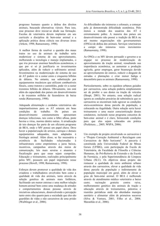Acta Veterinaria Brasilica, v.5, n.1, p.33-40, 2011

progresso humano quanto a defesa dos direitos
animais, buscando alternativas viáveis. Para isso,
esse processo deve iniciar-se desde sua formação.
Escolas de veterinária devem implantar em seu
currículo a disciplina de bem-estar animal e a
aplicação prática dessa ciência nas diversas áreas
(Arkow, 1998; Ramaswamy, 1998).

As dificuldades são inúmeras e colossais, a começar
pela já demonstrada dificuldade econômica. Pelo
menos a metade dos usuários dos AT é
extremamente pobre. A maioria dos países em
desenvolvimento não possui a tradição de BEA ou
até mesmo organizações não governamentais
(ONGs) de defesa dos animais. Serviços veterinários
a campo são inúmeras vezes inexistentes
(Ramaswamy, 1998).

A melhor forma de resolver a questão dos maus
tratos no uso de animais de trabalho seria
modernizar o sistema de seu aproveitamento,
melhorando a tecnologia e manejo implantados, o
que iria provocar enormes benefícios econômicos, o
que por si só já justificaria os investimentos
aplicados, além de reduzir o sofrimento animal.
Investimentos na modernização do sistema de uso
de AT podem vir a custar cento e cinquenta bilhões
de dólares. No entanto, sua substituição por
equipamentos mecânicos que utilizem combustíveis
fósseis, como tratores e caminhões, pode vir a custar
trezentos bilhões de dólares. Obviamente, isto está
além da capacidade dos países em desenvolvimento
e de trezentos milhões de fazendeiros de baixa
renda (Ramaswamy, 1998).

As ONGs e os MV devem persuadir o governo a se
engajar no processo de modernização do
aproveitamento da tração animal, ressaltando sua
importância econômica, ao aumentar a produção
agrícola, gerar empregos, gerar bioenergia devido
ao aproveitamento do esterco, reduzir o desgaste de
estradas e plantações e criar menor fadiga e
desconforto para os animais (Ramaswamy, 1998).
Particularmente, sobre os equídeos urbanos guiados
por carroceiros, uma solução poderia simplesmente
ser de proibir o uso destes na tração de veículos
(Houpt, 2001). No entanto, essa solução radical
ignora as condições precárias de subsistência que os
carroceiros se encontram indo agravar as condições
sócio-econômicas dessa parcela da população, a
colocando na ilegalidade. Outra solução seria haver
treinamento e uma maior conscientização desses
condutores, incluindo nesse programa conceitos de
bem-estar animal e é claro, fornecendo condições
para que eles sejam colocados em prática
(Prefeitura..., 2005; WSPA, 2006).

Adequada alimentação e cuidados veterinários são
importantíssimos para os AT estarem em boas
condições
de
trabalho.
Os
países
em
desenvolvimento
constantemente
apresentam
doenças infecciosas, tais como a febre aftosa, peste
bovina a vírus, mormo dentre outras. A erradicação
de tais doenças faz parte de um eficiente programa
de BEA, onde o MV possui um papel chave. Deve
haver a popularização de arreios, carroças e demais
equipamentos adequados, mais adaptados à
fisiologia animal. Além disso, se faz necessária a
existência
de
facilidades
relacionadas
à
infraestrutura como empréstimos a juros baixos,
incentivos, campanhas através dos meios de
comunicação, leis mais severas e atuantes e
fiscalização para que essas sejam cumpridas.
Educação e treinamento, realizados principalmente
pelos MV, possuem um papel importante nesse
processo (Hovell, 1998; Ramaswamy, 1998).

Um exemplo de projeto envolvendo os carroceiros é
o “Projeto Correção Ambiental e Reciclagem com
Carroceiros de Belo horizonte”. A parceria é
constituída pela Universidade Federal de Minas
Gerais (UFMG), com participação da Escola de
Veterinária, da Faculdade de Filosofia e Ciências
Humanas, da Pró-Reitoria de Extensão e da Escola
de Farmácia, e pela Superintendência de Limpeza
Urbana (SLU). Os objetivos desse projeto são
restaurar a qualidade do meio ambiente urbano
através dos carroceiros, elevar a qualidade de vida
dessa parcela da população e indiretamente da
população municipal em geral, além de elevar o
grau de bem-estar animal. O BEA é melhorado
através de atendimento médico veterinário a baixo
custo;
vacinação
gratuita
contra
raiva,
melhoramento genético dos animais de tração e
educação através de treinamentos, palestras e
reuniões periódicas onde são abordados manejos
sanitário e alimentar além de primeiros socorros
(Silva & Ventura, 2001; Filho et al., 2004;
Maranhão et al., 2006).

Esforços devem promover a qualidade de vida dos
criadores e trabalhadores envolvidos bem como a
qualidade de vida dos animais, tanto através da
seleção genética de animais mais linfáticos,
facilitando um menor estresse e uma melhor relação
homem-animal bem como uma mudança de atitudes
e comportamentos dessas pessoas através de
iniciativas educacionais, desenvolvendo a percepção
tanto entre eles quanto para a sociedade que eles são
guardiões de vidas e não carcereiros de uma prisão
(Waiblinger et al., 2006).

38

 