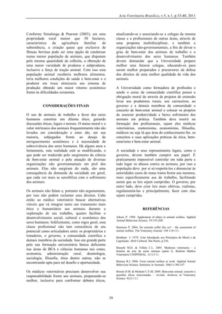 Acta Veterinaria Brasilica, v.5, n.1, p.33-40, 2011

Conforme Simalenga & Pearson (2003), em uma
propriedade rural menor que 50 hectares,
característica
da
agricultura
familiar
de
subsistência, a criação quase que exclusiva de
fêmeas bovinas pode ser uma opção de condensar
numa menor população de animais, que disputam
pela mesma quantidade de colheita, a obtenção de
uma maior variedade de produtos e subprodutos,
inclusive a força de tração animal. Com isso essa
população animal receberia melhores alimentos,
teria melhores condições de saúde e bem-estar e o
produtor em troca otimizaria seu sistema de
produção obtendo um maior retorno econômico
frente às dificuldades existentes.

atualizando-se e associando-se a colegas da mesma
classe e a profissionais de outras áreas, através de
uma proposta multidisciplinar, e também a
organizações não-governamentais, a fim de elevar o
grau de bem-estar dos animais de trabalho e o
desenvolvimento dos seres humanos. Também
devem demandar que a Universidade prepare
melhor seus futuros colegas, educando-os para
serem melhor preparados e precursores da defesa
dos direitos de uma melhor qualidade de vida dos
animais.
A Universidade como formadora de profissões e
sendo o cerne da comunidade científica possui a
obrigação moral de através de projetos de extensão
levar aos produtores rurais, aos carroceiros, ao
governo e a demais membros da comunidade o
conceito de bem-estar animal e colocar os projetos
de associar produtividade e baixo sofrimento dos
animais em prática. Também deve inserir na
formação dos profissionais, sejam eles médicos
veterinários, zootecnistas, economistas, filósofos,
médicos ou seja lá que área do conhecimento for, os
conceitos e suas aplicações práticas de ética, bemestarismo e bem-estar animal.

CONSIDERAÇÕES FINAIS
O uso de animais de trabalho a favor dos seres
humanos constitui um dilema ético, gerando
discussões éticas, legais e morais. O status moral e o
valor intrínseco dos animais frequentemente não são
levados em consideração e estes são, em sua
maioria, subjugados frente ao desejo de
enriquecimento econômico e à necessidade de
sobrevivência dos seres humanos. Há alguns anos e
lentamente, esta realidade está se modificando, o
que pode ser traduzido pelo surgimento da ciência
de bem-estar animal e pela atuação de diversas
organizações não governamentais em prol dos
animais. Elas não surgiram do nada, são uma
consequência da demanda da sociedade em geral,
que cada vez mais se sensibiliza com o sofrimento
dos animais.

A sociedade e seus representantes legais, como o
governo, devem também cumprir seu papel. É
praticamente impossível controlar em toda parte e
todo lugar os abusos contra os animais, por isso a
população deve por si só respeitá-los e denunciar às
autoridades casos de maus tratos frente aos mesmos,
mais especificamente aos de trabalho, facilitando
assim que as leis sejam cumpridas. O governo, por
outro lado, deve criar leis mais efetivas, realistas,
regulamentá-las e principalmente, fazer com elas
sejam cumpridas.

Os animais não falam e, portanto não argumentam,
por isso não podem reclamar seus direitos. Cabe
então ao médico veterinário buscar alternativas
viáveis que vá integrar tanto um tratamento mais
ético e humanitário aos animais durante a
exploração de seu trabalho, quanto facilitar o
desenvolvimento social, cultural e econômico dos
seres humanos. Infelizmente, como regra geral, essa
classe profissional não tem consciência de seu
potencial como articuladora entre os proprietários e
tratadores, o governo, a comunidade científica e
demais membros da sociedade. Isso em grande parte
pela sua formação universitária básica deficiente
nas áreas de BEA e ciências humanas tais como,
economia, administração rural, deontologia,
sociologia, filosofia, ética dentre outras, não se
encontrando apta para tal desafio e oportunidade.

REFERÊNCIAS
Arkow P. 1998. Application of ethics to animal welfare. Applied
Animal Behaviour Science. 59:193-200.
Batenson P. 2004. Do animals suffer like us? – the assessment of
animal welfare. The Veterinary Journal. 168:110-111.
Bentham J. 1979. Uma Introdução aos Princípios da Moral e da
Legislação. Abril Cultural, São Paulo, p.336.
Bianchi M.D. & Villela C.L. 2005. Medicina veterinária – a
história da arte de curar animais (parte I). Boletim Médico
Veterinário UNIPINHAL. 1(1):5-11.
Bonney R.J. 2006. Farm animal welfare at work. Applied Animal
Behaviour Science, Sentience in Animals. 100(1):140-147.

Os médicos veterinários precisam desenvolver sua
responsabilidade frente aos animais, preparando-se
melhor, inclusive para confrontar debates éticos,

Broom D.M. & Molento C.F.M. 2004. Bem-estar animal: conceito e
questões éticas relacionadas – revisão. Archives of Veterinary
Science. 9(2):1-11.

39

 