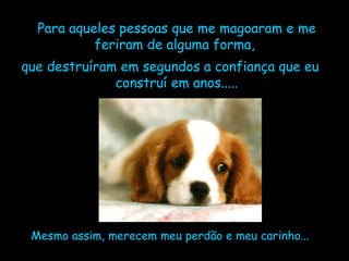 Para aqueles pessoas que me magoaram e me feriram de alguma forma,  que destruíram em segundos a confiança que eu construí em anos..... Mesmo assim, merecem meu perdão e meu carinho... 