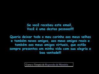Se você recebeu este email,  Você é uma destas pessoas!!!! Queria deixar todo o meu carinho aos meus velhos e também novos amigos, aos meus amigos reais e também aos meus amigos virtuais, que estão sempre presentes em minha vida com sua alegria e boa vontade!!! Curso e Terapia de  Regressão de Memória 